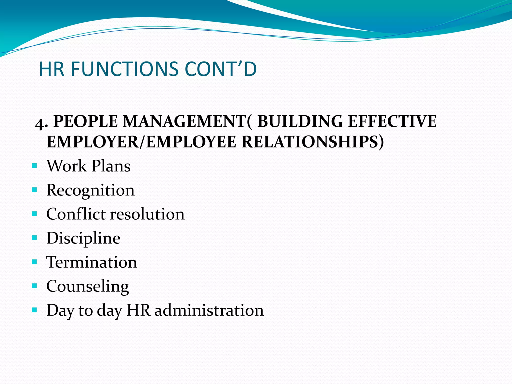 HR FUNCTIONS CONT’D
4. PEOPLE MANAGEMENT( BUILDING EFFECTIVE
EMPLOYER/EMPLOYEE RELATIONSHIPS)
 Work Plans
 Recognition
 Conflict resolution
 Discipline
 Termination
 Counseling
 Day to day HR administration
 
