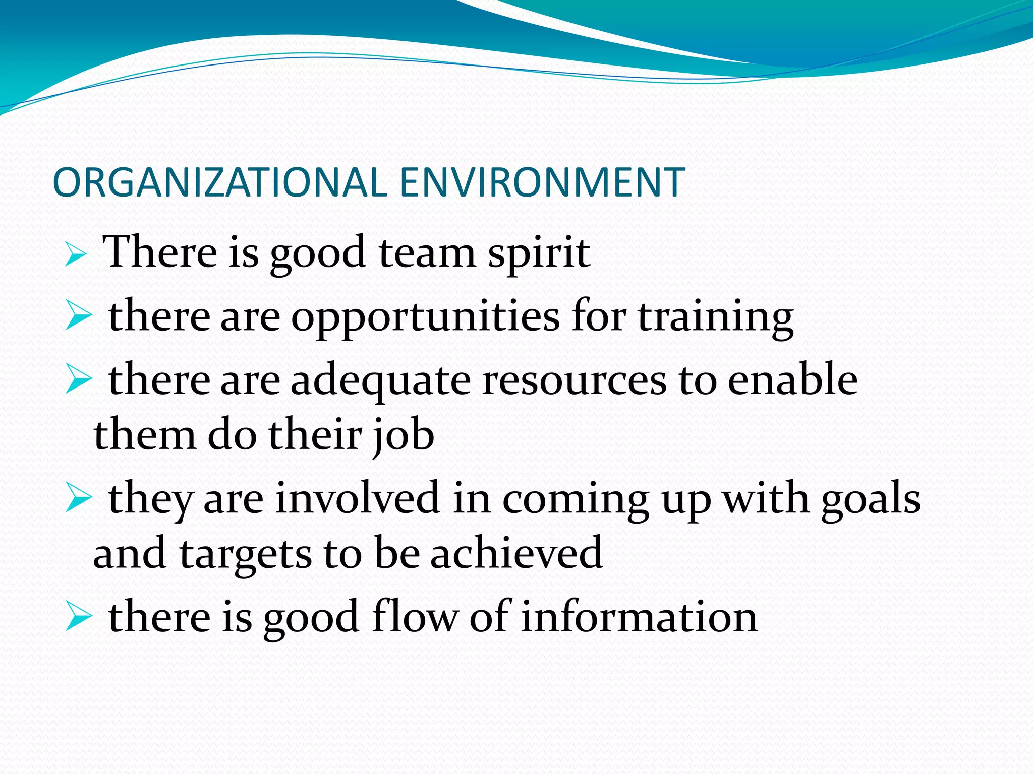 ORGANIZATIONAL ENVIRONMENT
 There is good team spirit
 there are opportunities for training
 there are adequate resources to enable
them do their job
 they are involved in coming up with goals
and targets to be achieved
 there is good flow of information
 
