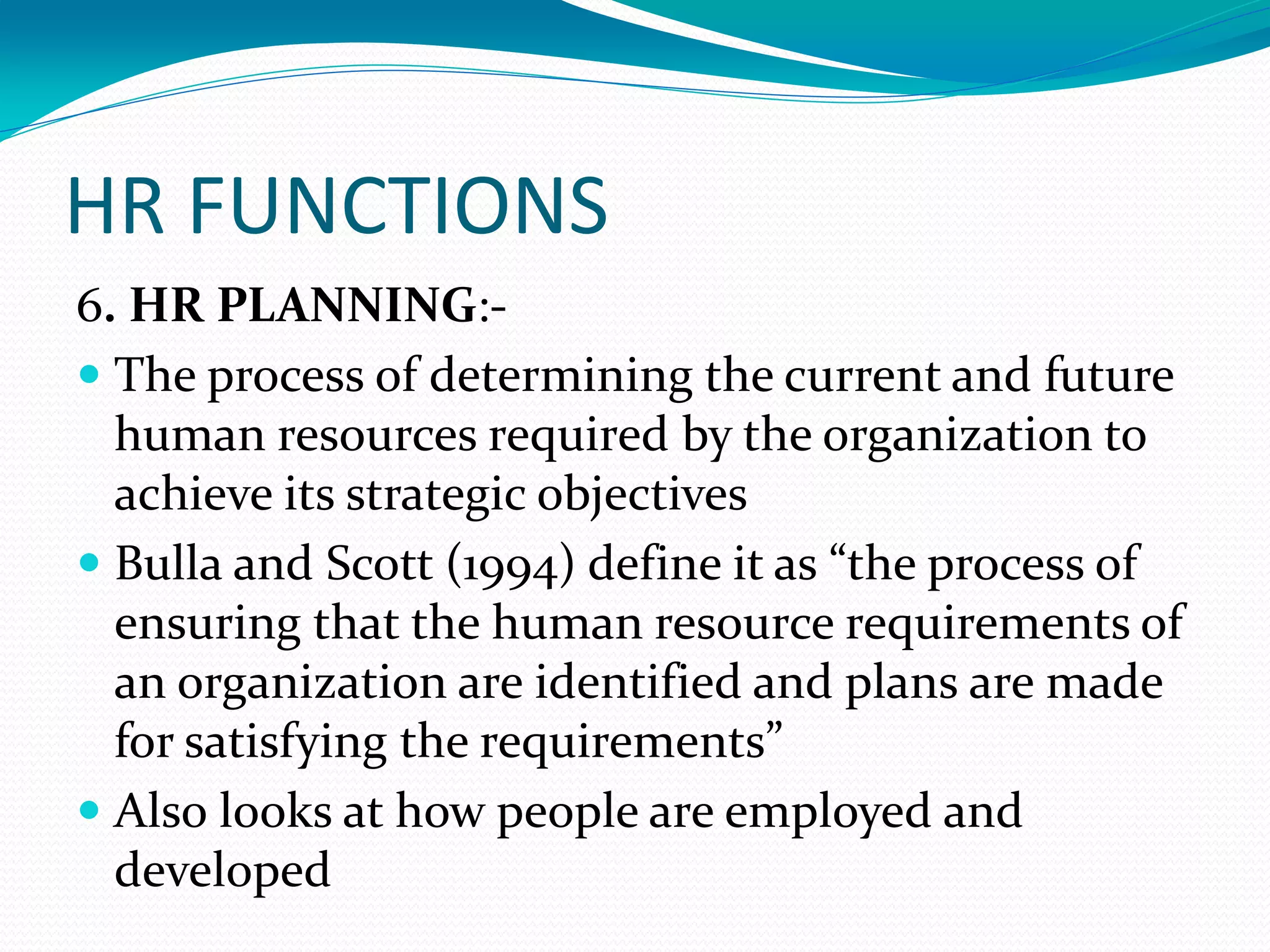 HR FUNCTIONS
6. HR PLANNING:-
 The process of determining the current and future
human resources required by the organization to
achieve its strategic objectives
 Bulla and Scott (1994) define it as “the process of
ensuring that the human resource requirements of
an organization are identified and plans are made
for satisfying the requirements”
 Also looks at how people are employed and
developed
 