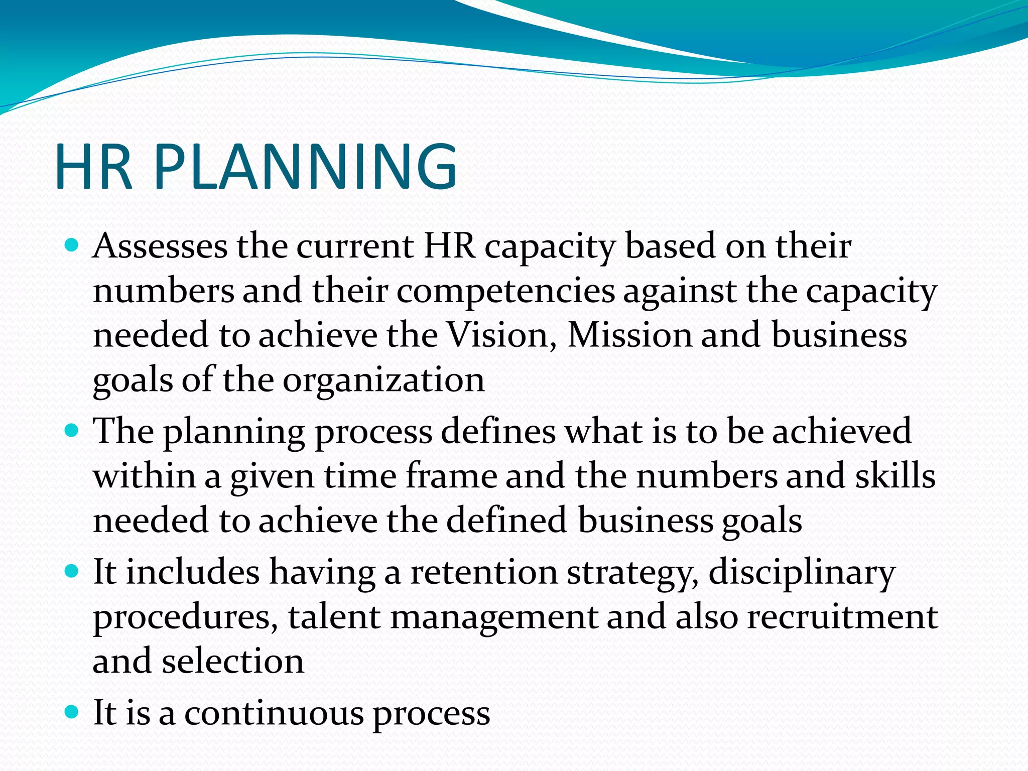HR PLANNING
 Assesses the current HR capacity based on their
numbers and their competencies against the capacity
needed to achieve the Vision, Mission and business
goals of the organization
 The planning process defines what is to be achieved
within a given time frame and the numbers and skills
needed to achieve the defined business goals
 It includes having a retention strategy, disciplinary
procedures, talent management and also recruitment
and selection
 It is a continuous process
 