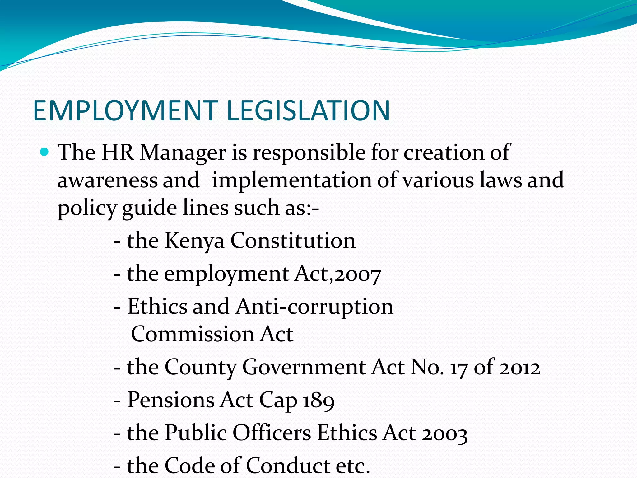 EMPLOYMENT LEGISLATION
 The HR Manager is responsible for creation of
awareness and implementation of various laws and
policy guide lines such as:-
- the Kenya Constitution
- the employment Act,2007
- Ethics and Anti-corruption
Commission Act
- the County Government Act No. 17 of 2012
- Pensions Act Cap 189
- the Public Officers Ethics Act 2003
- the Code of Conduct etc.
 