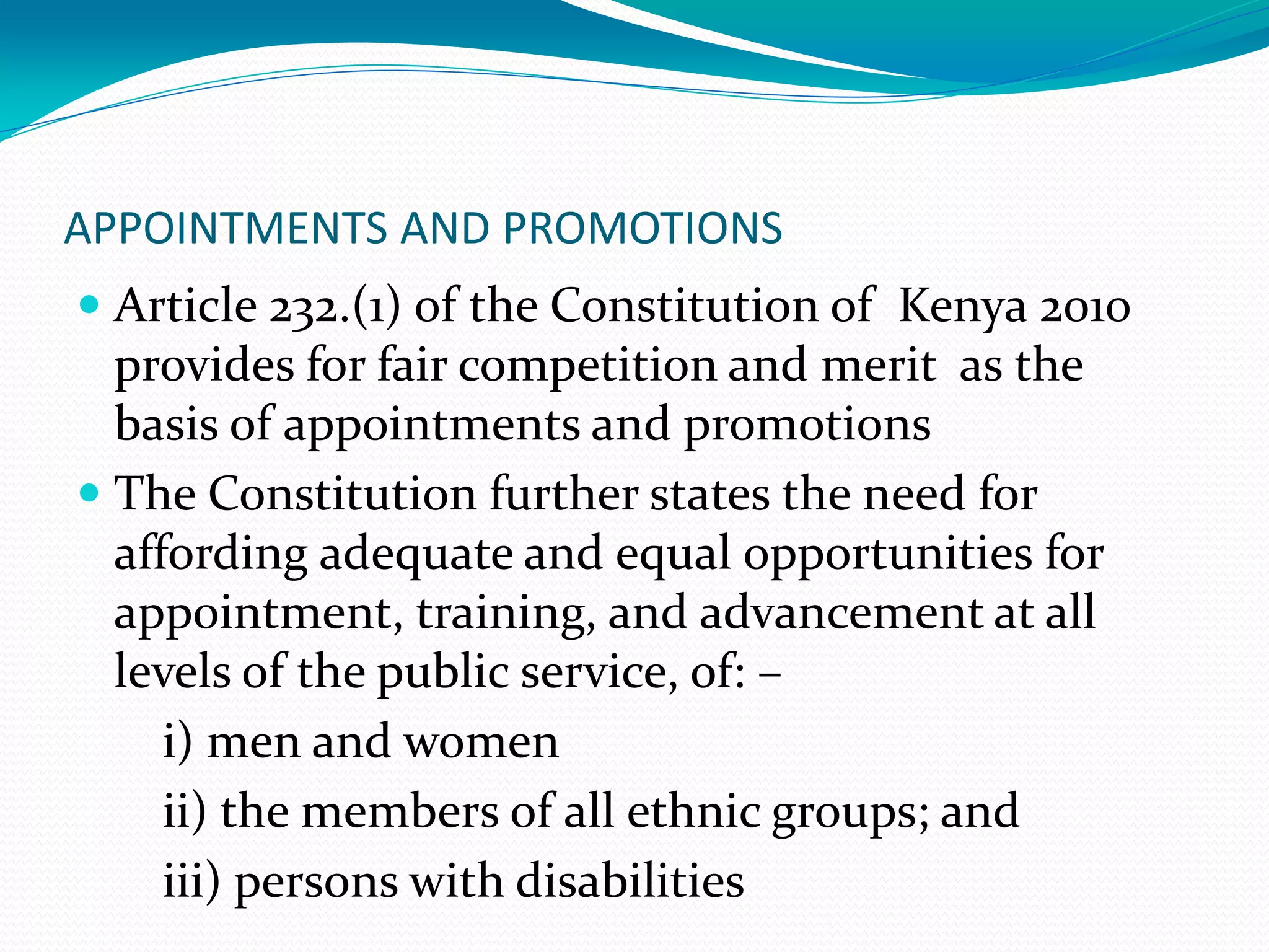 APPOINTMENTS AND PROMOTIONS
 Article 232.(1) of the Constitution of Kenya 2010
provides for fair competition and merit as the
basis of appointments and promotions
 The Constitution further states the need for
affording adequate and equal opportunities for
appointment, training, and advancement at all
levels of the public service, of: –
i) men and women
ii) the members of all ethnic groups; and
iii) persons with disabilities
 