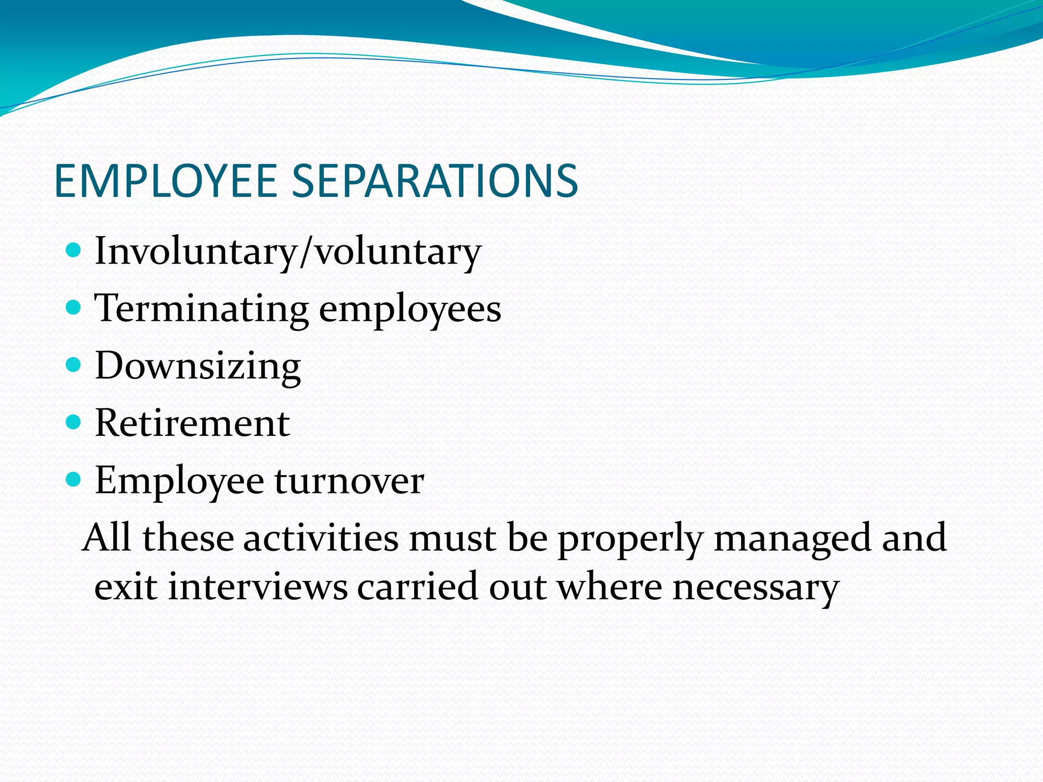 EMPLOYEE SEPARATIONS
 Involuntary/voluntary
 Terminating employees
 Downsizing
 Retirement
 Employee turnover
All these activities must be properly managed and
exit interviews carried out where necessary
 