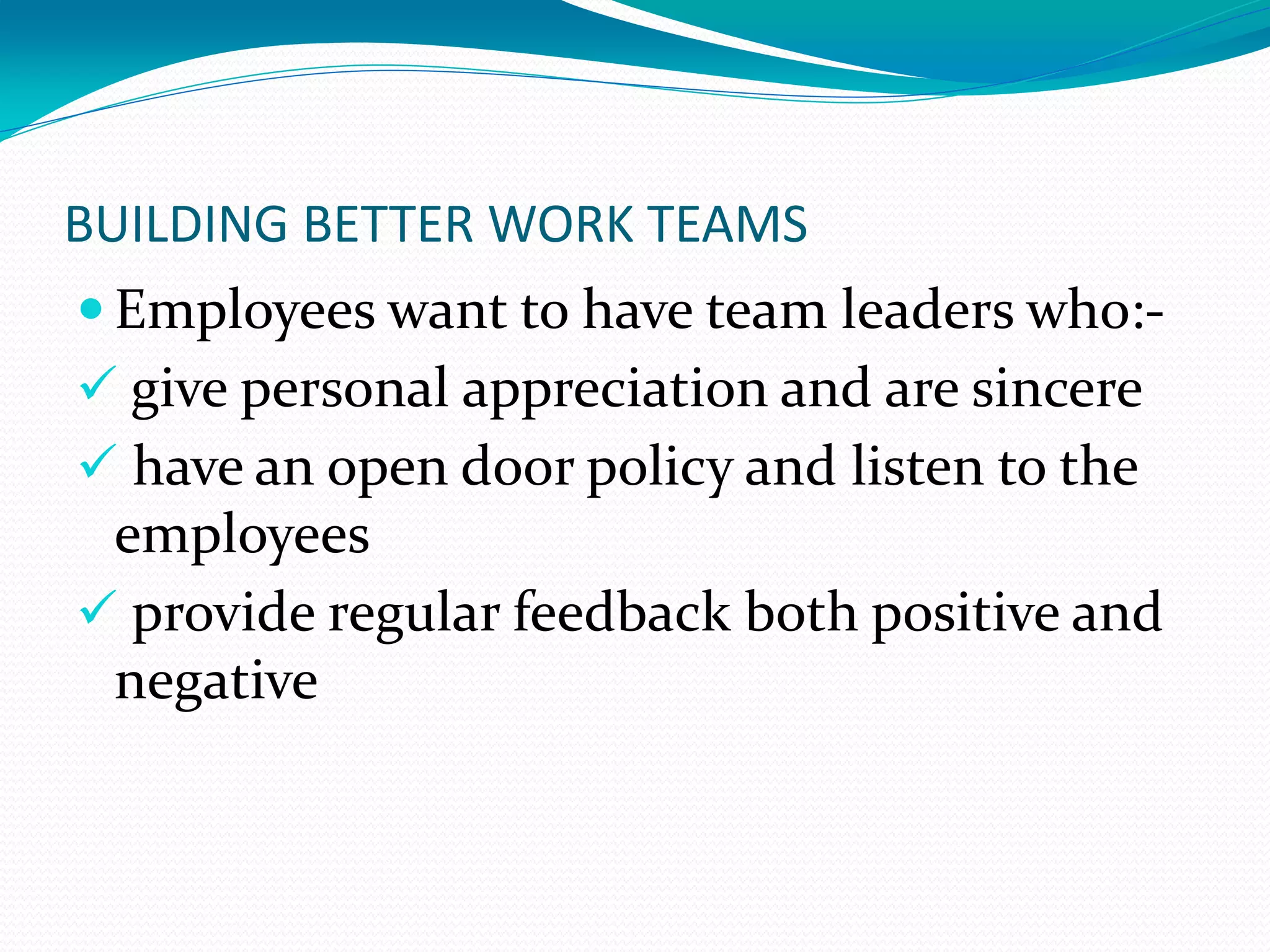 BUILDING BETTER WORK TEAMS
 Employees want to have team leaders who:-
 give personal appreciation and are sincere
 have an open door policy and listen to the
employees
 provide regular feedback both positive and
negative
 