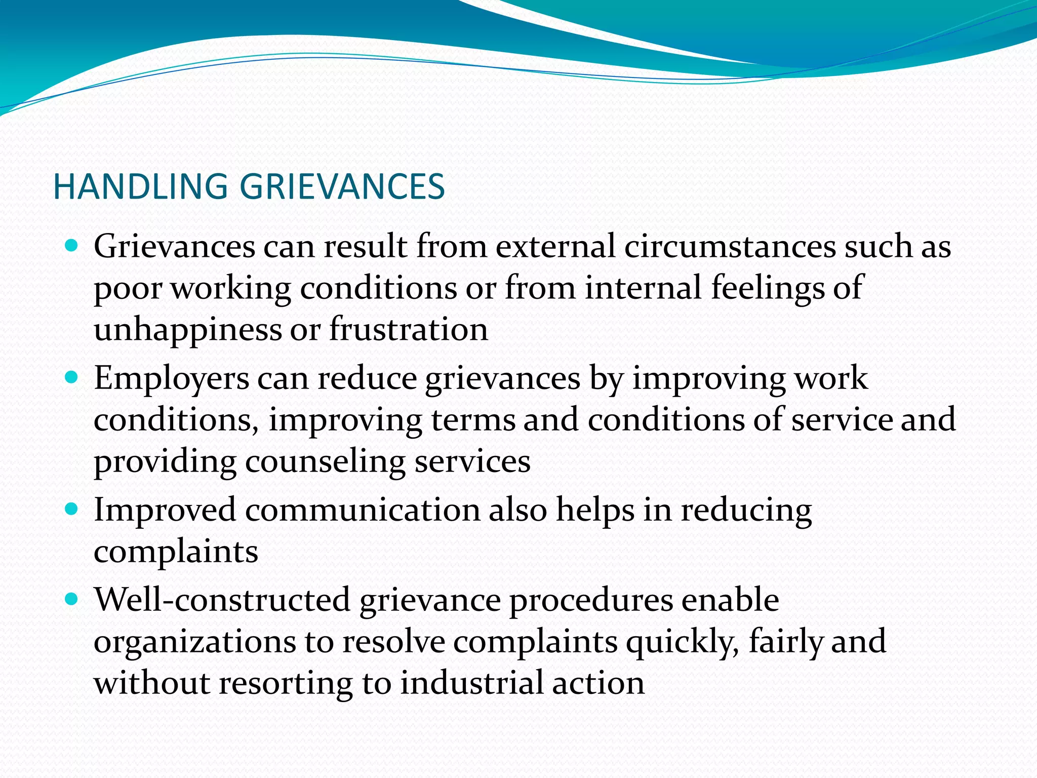 HANDLING GRIEVANCES
 Grievances can result from external circumstances such as
poor working conditions or from internal feelings of
unhappiness or frustration
 Employers can reduce grievances by improving work
conditions, improving terms and conditions of service and
providing counseling services
 Improved communication also helps in reducing
complaints
 Well-constructed grievance procedures enable
organizations to resolve complaints quickly, fairly and
without resorting to industrial action
 