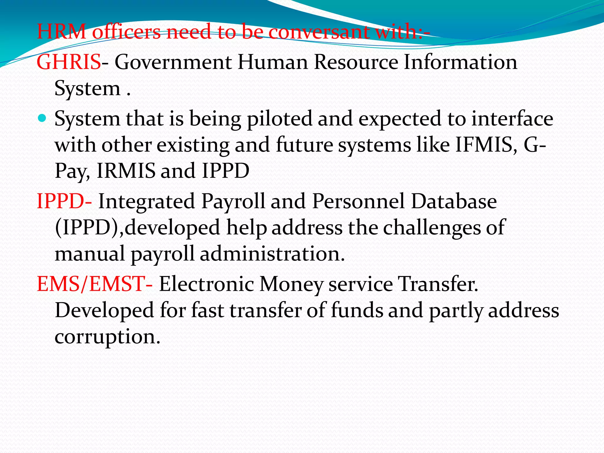 HRM officers need to be conversant with:-
GHRIS- Government Human Resource Information
System .
 System that is being piloted and expected to interface
with other existing and future systems like IFMIS, G-
Pay, IRMIS and IPPD
IPPD- Integrated Payroll and Personnel Database
(IPPD),developed help address the challenges of
manual payroll administration.
EMS/EMST- Electronic Money service Transfer.
Developed for fast transfer of funds and partly address
corruption.
 