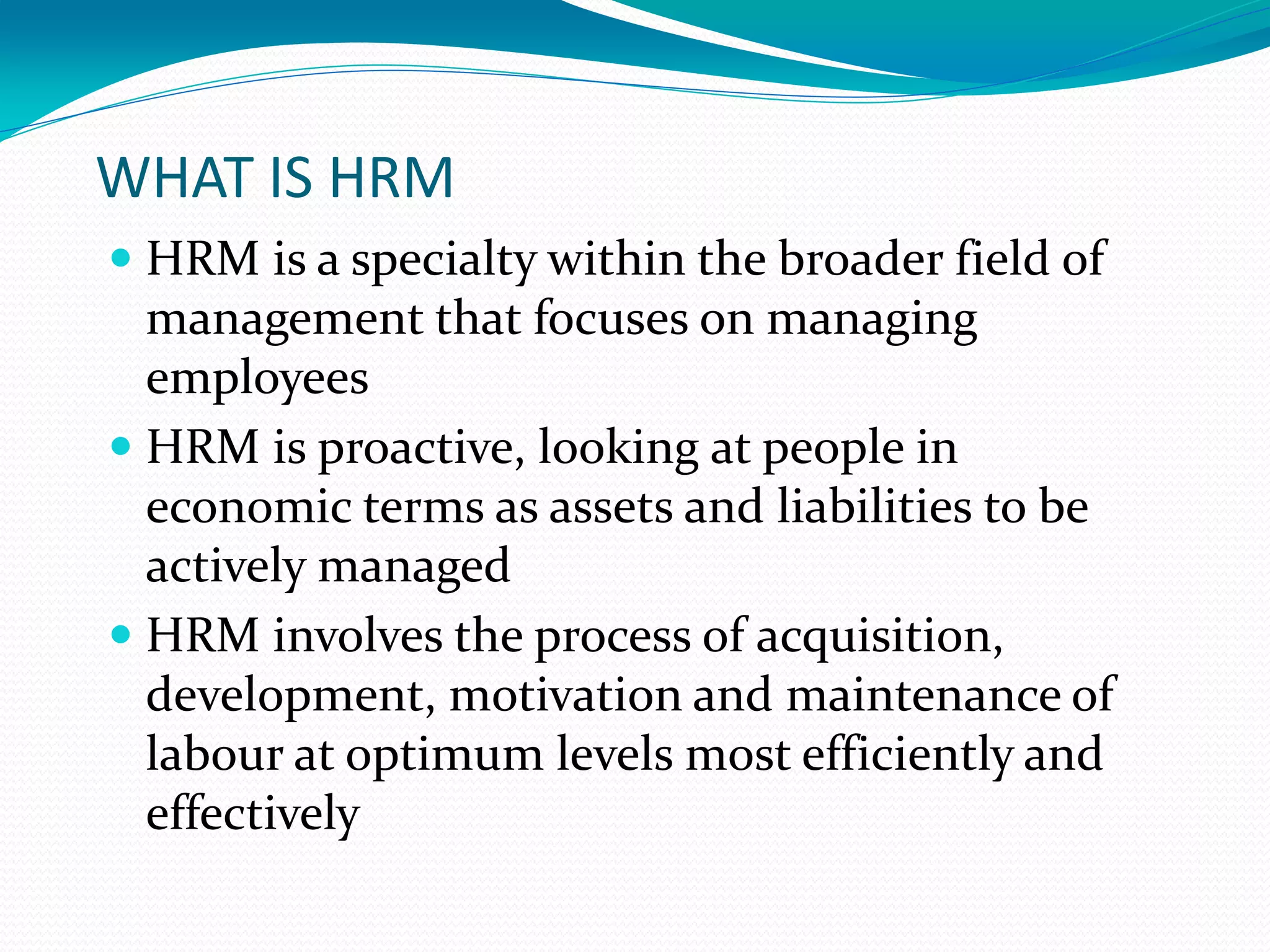 WHAT IS HRM
 HRM is a specialty within the broader field of
management that focuses on managing
employees
 HRM is proactive, looking at people in
economic terms as assets and liabilities to be
actively managed
 HRM involves the process of acquisition,
development, motivation and maintenance of
labour at optimum levels most efficiently and
effectively
 