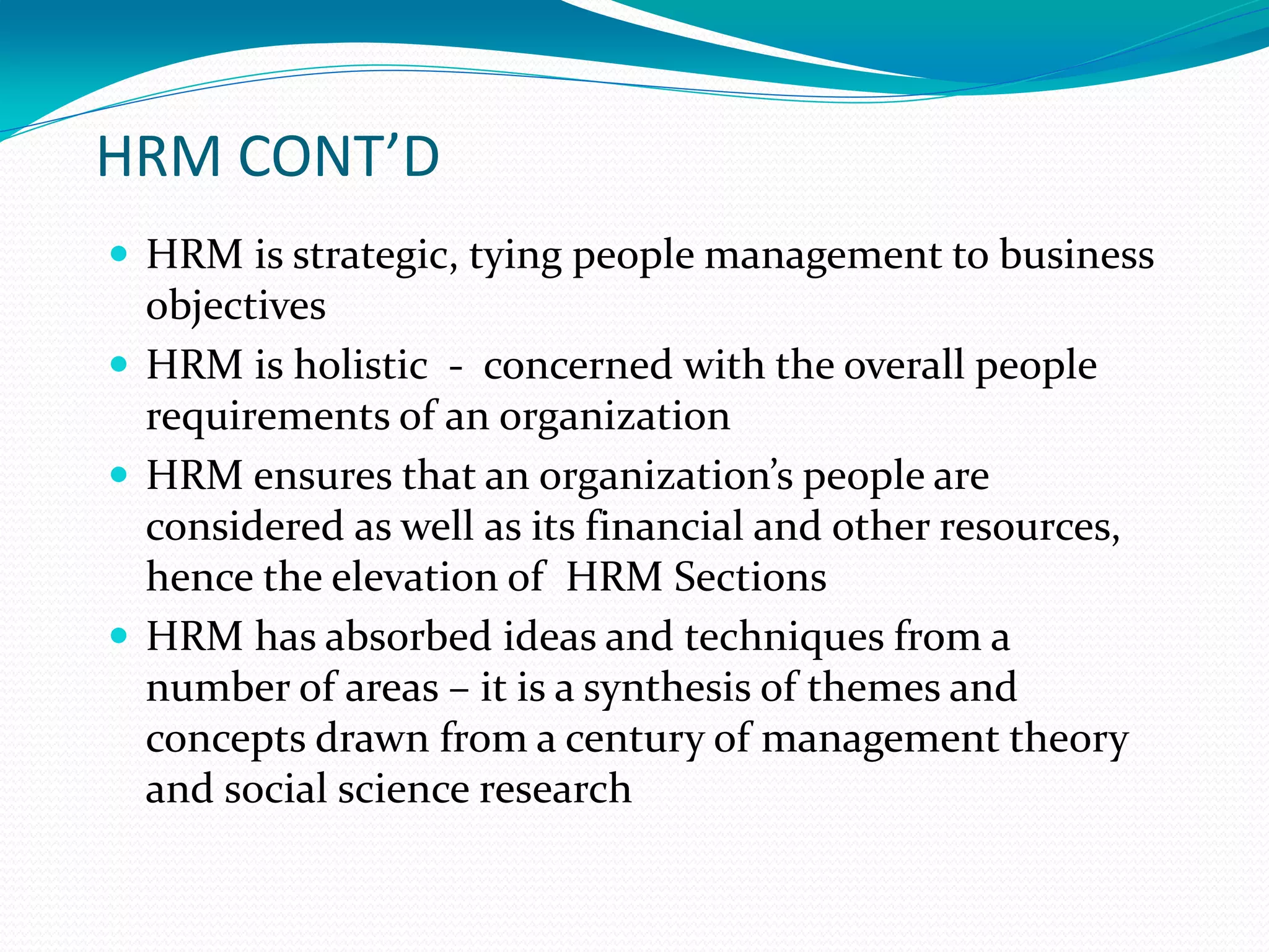 HRM CONT’D
 HRM is strategic, tying people management to business
objectives
 HRM is holistic - concerned with the overall people
requirements of an organization
 HRM ensures that an organization’s people are
considered as well as its financial and other resources,
hence the elevation of HRM Sections
 HRM has absorbed ideas and techniques from a
number of areas – it is a synthesis of themes and
concepts drawn from a century of management theory
and social science research
 