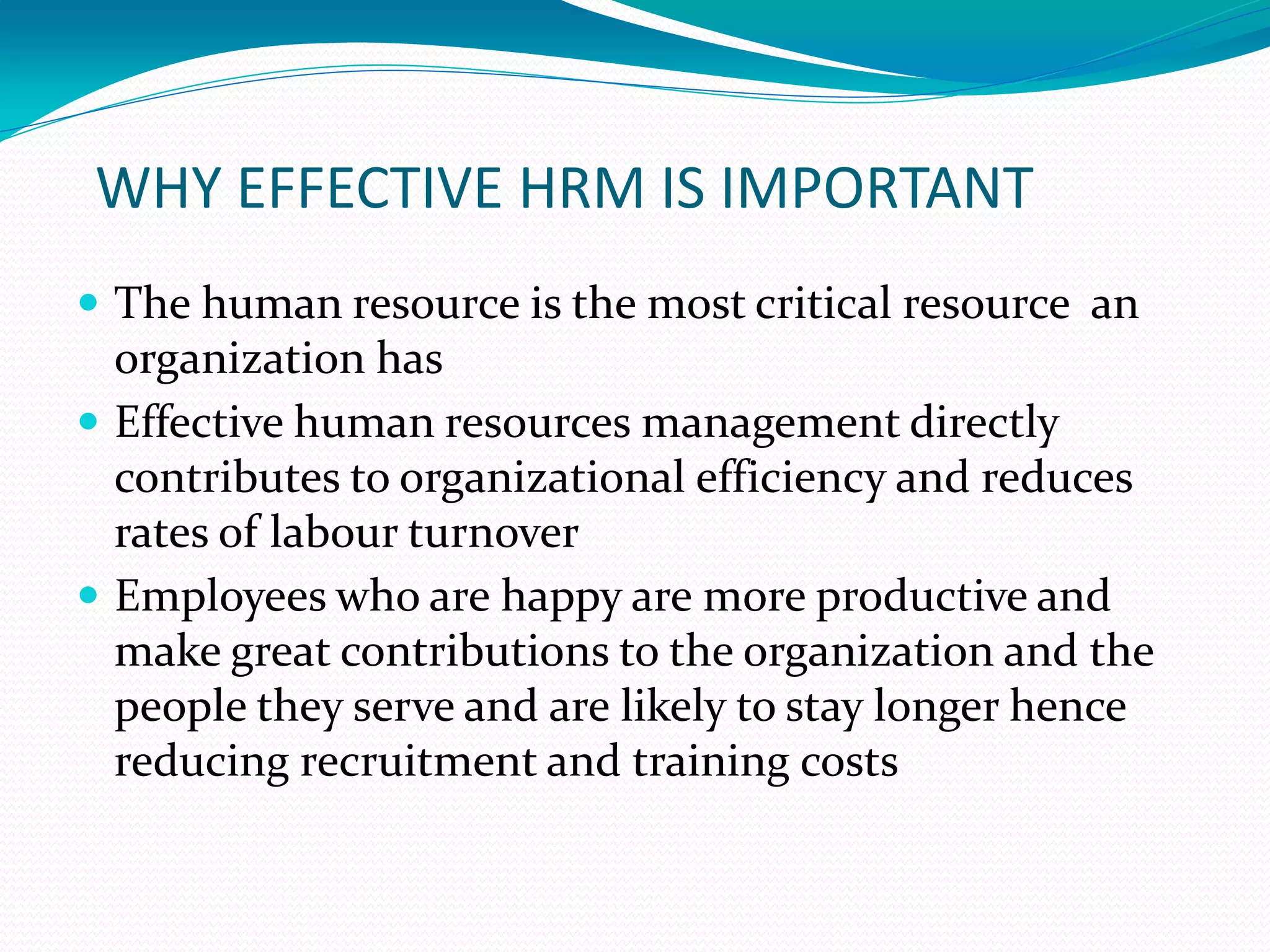 WHY EFFECTIVE HRM IS IMPORTANT
 The human resource is the most critical resource an
organization has
 Effective human resources management directly
contributes to organizational efficiency and reduces
rates of labour turnover
 Employees who are happy are more productive and
make great contributions to the organization and the
people they serve and are likely to stay longer hence
reducing recruitment and training costs
 