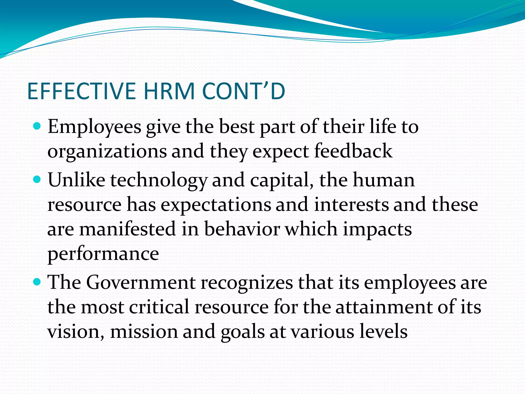 EFFECTIVE HRM CONT’D
 Employees give the best part of their life to
organizations and they expect feedback
 Unlike technology and capital, the human
resource has expectations and interests and these
are manifested in behavior which impacts
performance
 The Government recognizes that its employees are
the most critical resource for the attainment of its
vision, mission and goals at various levels
 