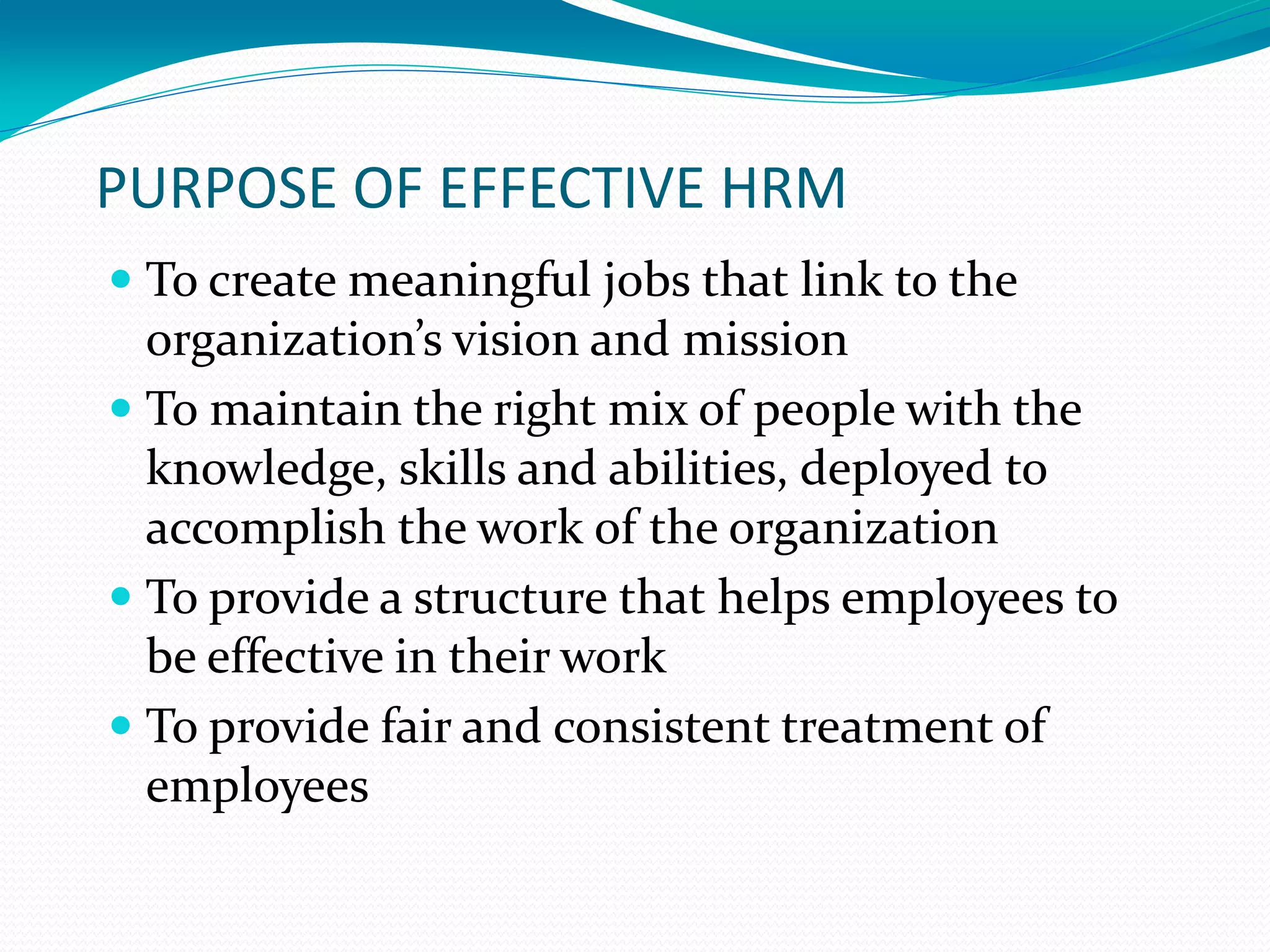 PURPOSE OF EFFECTIVE HRM
 To create meaningful jobs that link to the
organization’s vision and mission
 To maintain the right mix of people with the
knowledge, skills and abilities, deployed to
accomplish the work of the organization
 To provide a structure that helps employees to
be effective in their work
 To provide fair and consistent treatment of
employees
 