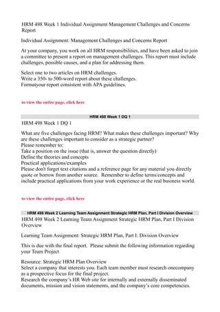 HRM 498 Week 1 Individual Assignment Management Challenges and Concerns
Report
Individual Assignment: Management Challenges and Concerns Report
At your company, you work on all HRM responsibilities, and have been asked to join
a committee to present a report on management challenges. This report must include
challenges, possible causes, and a plan for addressing them.
Select one to two articles on HRM challenges.
Write a 350- to 500-word report about these challenges.
Formatyour report consistent with APA guidelines.
to view the entire page, click here
HRM 498 Week 1 DQ 1
HRM 498 Week 1 DQ 1
What are five challenges facing HRM? What makes these challenges important? Why
are these challenges important to consider as a strategic partner?
Please remember to:
Take a position on the issue (that is, answer the question directly)
Define the theories and concepts
Practical applications/examples
Please don't forget text citations and a reference page for any material you directly
quote or borrow from another source. Remember to define terms/concepts and
include practical applications from your work experience or the real business world.
to view the entire page, click here
HRM 498 Week 2 Learning Team Assignment Strategic HRM Plan, Part I Division Overview
HRM 498 Week 2 Learning Team Assignment Strategic HRM Plan, Part I Division
Overview
Learning Team Assignment: Strategic HRM Plan, Part I: Division Overview
This is due with the final report. Please submit the following information regarding
your Team Project
Resource: Strategic HRM Plan Overview
Select a company that interests you. Each team member must research onecompany
as a prospective focus for the final project.
Research the company’s HR Web site for internally and externally disseminated
documents, mission and vision statements, and the company’s core competencies.
 