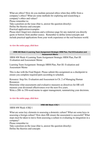 What are ethics? How do you mediate personal ethics when they differ from a
company’s ethics? What are some methods for exploring and researching a
company’s ethics and values?
Please remember to:
Take a position on the issue (that is, answer the question directly)
Define the theories and concepts
Practical applications/examples
Please don't forget text citations and a reference page for any material you directly
quote or borrow from another source. Remember to define terms/concepts and
include practical applications from your work experience or the real business world.
to view the entire page, click here
HRM 498 Week 4 Learning Team Assignment Strategic HRM Plan, Part III Evaluation and
Assessment Memo
HRM 498 Week 4 Learning Team Assignment Strategic HRM Plan, Part III
Evaluation and Assessment Memo
Learning Team Assignment: Strategic HRM Plan, Part III: Evaluation and
Assessment Memo
This is due with the Final Report. Please submit this assignment as a checkpoint to
ensure you complete required parts according to schedule.
Resource: Step Six: Evaluation and Assessment in Ch. 2 of Managing Human
Resources
Determine what assessments and evaluative measures as directives for HR will
measure your divisional effectiveness over the next five years.
Write a 200- to 350-word memo to upper management, summarizing your decisions.
to view the entire page, click here
HRM 498 Week 4 DQ 1
HRM 498 Week 4 DQ 1
What are some key elements to assessing a domestic culture? What are some keys to
assessing a foreign culture? How does HR ensure the assessment is successful? What
steps must be taken to move from assessing a culture to evaluating its integration in a
company?
Please remember to:
Take a position on the issue (that is, answer the question directly)
Define the theories and concepts
 