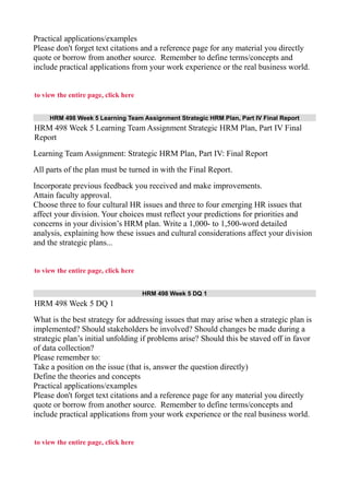 Practical applications/examples
Please don't forget text citations and a reference page for any material you directly
quote or borrow from another source. Remember to define terms/concepts and
include practical applications from your work experience or the real business world.
to view the entire page, click here
HRM 498 Week 5 Learning Team Assignment Strategic HRM Plan, Part IV Final Report
HRM 498 Week 5 Learning Team Assignment Strategic HRM Plan, Part IV Final
Report
Learning Team Assignment: Strategic HRM Plan, Part IV: Final Report
All parts of the plan must be turned in with the Final Report.
Incorporate previous feedback you received and make improvements.
Attain faculty approval.
Choose three to four cultural HR issues and three to four emerging HR issues that
affect your division. Your choices must reflect your predictions for priorities and
concerns in your division’s HRM plan. Write a 1,000- to 1,500-word detailed
analysis, explaining how these issues and cultural considerations affect your division
and the strategic plans...
to view the entire page, click here
HRM 498 Week 5 DQ 1
HRM 498 Week 5 DQ 1
What is the best strategy for addressing issues that may arise when a strategic plan is
implemented? Should stakeholders be involved? Should changes be made during a
strategic plan’s initial unfolding if problems arise? Should this be staved off in favor
of data collection?
Please remember to:
Take a position on the issue (that is, answer the question directly)
Define the theories and concepts
Practical applications/examples
Please don't forget text citations and a reference page for any material you directly
quote or borrow from another source. Remember to define terms/concepts and
include practical applications from your work experience or the real business world.
to view the entire page, click here
 