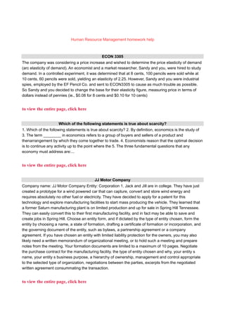 Human Resource Management homework help
ECON 3305
The company was considering a price increase and wished to determine the price elasticity of demand
(arc elasticity of demand). An economist and a market researcher, Sandy and you, were hired to study
demand. In a controlled experiment, it was determined that at 8 cents, 100 pencils were sold while at
10 cents, 60 pencils were sold, yielding an elasticity of 2.25. However, Sandy and you were industrial
spies, employed by the EF Pencil Co. and sent to ECON3305 to cause as much trouble as possible.
So Sandy and you decided to change the base for their elasticity figure, measuring price in terms of
dollars instead of pennies (ie., $0.08 for 8 cents and $0.10 for 10 cents)
to view the entire page, click here
Which of the following statements is true about scarcity?
1. Which of the following statements is true about scarcity? 2. By definition, economics is the study of
3. The term ________ in economics refers to a group of buyers and sellers of a product and
thenarrangement by which they come together to trade. 4. Economists reason that the optimal decision
is to continue any activity up to the point where the 5. The three fundamental questions that any
economy must address are:...
to view the entire page, click here
JJ Motor Company
Company name: JJ Motor Company Entity: Corporation 1. Jack and Jill are in college. They have just
created a prototype for a wind powered car that can capture, convert and store wind energy and
requires absolutely no other fuel or electricity. They have decided to apply for a patent for this
technology and explore manufacturing facilities to start mass producing the vehicle. They learned that
a former Saturn manufacturing plant is on limited production and up for sale in Spring Hill Tennessee.
They can easily convert this to their first manufacturing facility, and in fact may be able to save and
create jobs in Spring Hill. Choose an entity form, and if dictated by the type of entity chosen, form the
entity by choosing a name, a state of formation, drafting a certificate of formation or incorporation, and
the governing document of the entity, such as bylaws, a partnership agreement or a company
agreement. If you have chosen an entity with limited liability protection for the owners, you may also
likely need a written memorandum of organizational meeting, or to hold such a meeting and prepare
notes from the meeting. Your formation documents are limited to a maximum of 10 pages. Negotiate
the purchase contract for the manufacturing facility. the type of entity chosen and why, your entity s
name, your entity s business purpose, a hierarchy of ownership, management and control appropriate
to the selected type of organization, negotiations between the parties, excerpts from the negotiated
written agreement consummating the transaction.
to view the entire page, click here
 