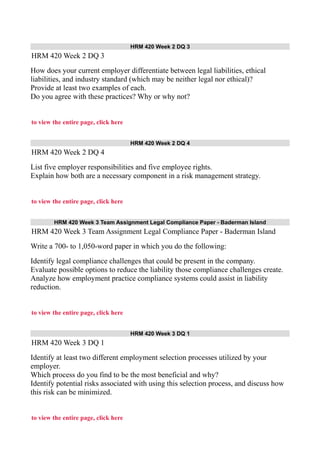 HRM 420 Week 2 DQ 3
HRM 420 Week 2 DQ 3
How does your current employer differentiate between legal liabilities, ethical
liabilities, and industry standard (which may be neither legal nor ethical)?
Provide at least two examples of each.
Do you agree with these practices? Why or why not?
to view the entire page, click here
HRM 420 Week 2 DQ 4
HRM 420 Week 2 DQ 4
List five employer responsibilities and five employee rights.
Explain how both are a necessary component in a risk management strategy.
to view the entire page, click here
HRM 420 Week 3 Team Assignment Legal Compliance Paper - Baderman Island
HRM 420 Week 3 Team Assignment Legal Compliance Paper - Baderman Island
Write a 700- to 1,050-word paper in which you do the following:
Identify legal compliance challenges that could be present in the company.
Evaluate possible options to reduce the liability those compliance challenges create.
Analyze how employment practice compliance systems could assist in liability
reduction.
to view the entire page, click here
HRM 420 Week 3 DQ 1
HRM 420 Week 3 DQ 1
Identify at least two different employment selection processes utilized by your
employer.
Which process do you find to be the most beneficial and why?
Identify potential risks associated with using this selection process, and discuss how
this risk can be minimized.
to view the entire page, click here
 