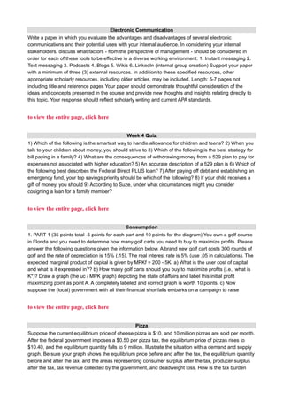 Electronic Communication
Write a paper in which you evaluate the advantages and disadvantages of several electronic
communications and their potential uses with your internal audience. In considering your internal
stakeholders, discuss what factors - from the perspective of management - should be considered in
order for each of these tools to be effective in a diverse working environment: 1. Instant messaging 2.
Text messaging 3. Podcasts 4. Blogs 5. Wikis 6. LinkedIn (internal group creation) Support your paper
with a minimum of three (3) external resources. In addition to these specified resources, other
appropriate scholarly resources, including older articles, may be included. Length: 5-7 pages not
including title and reference pages Your paper should demonstrate thoughtful consideration of the
ideas and concepts presented in the course and provide new thoughts and insights relating directly to
this topic. Your response should reflect scholarly writing and current APA standards.
to view the entire page, click here
Week 4 Quiz
1) Which of the following is the smartest way to handle allowance for children and teens? 2) When you
talk to your children about money, you should strive to 3) Which of the following is the best strategy for
bill paying in a family? 4) What are the consequences of withdrawing money from a 529 plan to pay for
expenses not associated with higher education? 5) An accurate description of a 529 plan is 6) Which of
the following best describes the Federal Direct PLUS loan? 7) After paying off debt and establishing an
emergency fund, your top savings priority should be which of the following? 8) If your child receives a
gift of money, you should 9) According to Suze, under what circumstances might you consider
cosigning a loan for a family member?
to view the entire page, click here
Consumption
1. PART 1 (35 points total -5 points for each part and 10 points for the diagram) You own a golf course
in Florida and you need to determine how many golf carts you need to buy to maximize profits. Please
answer the following questions given the information below. A brand new golf cart costs 300 rounds of
golf and the rate of depreciation is 15% (.15). The real interest rate is 5% (use .05 in calculations). The
expected marginal product of capital is given by MPKf = 200 - 5K. a) What is the user cost of capital
and what is it expressed in?? b) How many golf carts should you buy to maximize profits (i.e., what is
K*)? Draw a graph (the uc / MPK graph) depicting the state of affairs and label this initial profit
maximizing point as point A. A completely labeled and correct graph is worth 10 points. c) Now
suppose the (local) government with all their financial shortfalls embarks on a campaign to raise
to view the entire page, click here
Pizza
Suppose the current equilibrium price of cheese pizza is $10, and 10 million pizzas are sold per month.
After the federal government imposes a $0.50 per pizza tax, the equilibrium price of pizzas rises to
$10.40, and the equilibrium quantity falls to 9 million. Illustrate the situation with a demand and supply
graph. Be sure your graph shows the equilibrium price before and after the tax, the equilibrium quantity
before and after the tax, and the areas representing consumer surplus after the tax, producer surplus
after the tax, tax revenue collected by the government, and deadweight loss. How is the tax burden
 