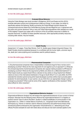 divided between buyers and sellers?
to view the entire page, click here
Evaluate Ethical Behavior
Using the Folole Muliaga case study provided in Bridgeman (2010) and Eweje and Wu (2010),
evaluate alternative actions and consequences to Mercury Energy. In your paper, be certain to
specifically address the following: Briefly summarize the Folole Muliaga scenario Assess the
consequences/outcome Determine if what Mercury Energy did was illegal Are you in agreement with
the police and coroner decisions? Why or why not? What reforms/guidelines were adopted as a result
of this tragedy? Support your paper with a minimum of five (5) scholarly resources in addition to
required resources. In addition to these specified resources, other appropriate scholarly resources,
including older articles, may be included.
to view the entire page, click here
Death Penalty
Assignment / 5-7 pages, Times New Roman, Font 12, double space Subject (Argument Essay) / the
Death Penalty should be abolished because it s a conflicted with the human rights, unhuman way to
die, death don t solve anything and it sometimes used for political reasons.
to view the entire page, click here
Pharmaceutical Companies
1.) Do pharmaceutical companies have a responsibility to distribute drugs for free or at low cost in
developing countries? What are the main arguments for and against such an approach? 2.) What are
the principal arguments of pharmaceutical companies who oppose making exception to IPR laws for
developing countries? What are the arguments by NGOs and others for a differential treatment? 3.)
What impact would you expect South Africa s decision to levy duties on drug imports from Western
nations to have on the international distribution of drugs to South Africa? 4.) In June 2002, the WTO
extended the transition period during which least-developed countries (LDCs) had to provide patent
protection for pharmaceuticals. In your opinion, do you think this is an appropriate change in policy, or
a dangerous precedent? What could be some of the negative ramifications of this resolution? What
about effects for other industries?
to view the entire page, click here
Organizational Behavior Analysis
Organizational Behavior Analysis You will analyze the organizational behavior of your current or former
employer. Describe how the following areas influence the organizational behavior in a negative or
positive manner:Type of culture (Pluralism, Dualism or Salad bowl)Modes of communication in the
organization (i.e., written or verbal) Nature of authority (i.e., recognized social rank) Motivational
techniques (e.g. intrinsic or extrinsic used to influence productivity and performance) Areas of EQ
(emotional quotient) embraced by the organization Virtual elements (i.e., teleworking and virtual
offices) Provide examples for each item listed above and discuss how each example applies to the
 