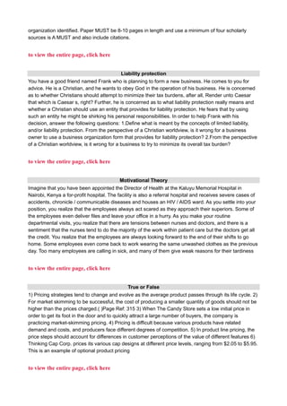 organization identified. Paper MUST be 8-10 pages in length and use a minimum of four scholarly
sources is A MUST and also include citations.
to view the entire page, click here
Liability protection
You have a good friend named Frank who is planning to form a new business. He comes to you for
advice. He is a Christian, and he wants to obey God in the operation of his business. He is concerned
as to whether Christians should attempt to minimize their tax burdens, after all, Render unto Caesar
that which is Caesar s, right? Further, he is concerned as to what liability protection really means and
whether a Christian should use an entity that provides for liability protection. He fears that by using
such an entity he might be shirking his personal responsibilities. In order to help Frank with his
decision, answer the following questions: 1.Define what is meant by the concepts of limited liability,
and/or liability protection. From the perspective of a Christian worldview, is it wrong for a business
owner to use a business organization form that provides for liability protection? 2.From the perspective
of a Christian worldview, is it wrong for a business to try to minimize its overall tax burden?
to view the entire page, click here
Motivational Theory
Imagine that you have been appointed the Director of Health at the Kaluyu Memorial Hospital in
Nairobi, Kenya a for-profit hospital. The facility is also a referral hospital and receives severe cases of
accidents, chronicle / communicable diseases and houses an HIV / AIDS ward. As you settle into your
position, you realize that the employees always act scared as they approach their superiors. Some of
the employees even deliver files and leave your office in a hurry. As you make your routine
departmental visits, you realize that there are tensions between nurses and doctors, and there is a
sentiment that the nurses tend to do the majority of the work within patient care but the doctors get all
the credit. You realize that the employees are always looking forward to the end of their shifts to go
home. Some employees even come back to work wearing the same unwashed clothes as the previous
day. Too many employees are calling in sick, and many of them give weak reasons for their tardiness
to view the entire page, click here
True or False
1) Pricing strategies tend to change and evolve as the average product passes through its life cycle. 2)
For market skimming to be successful, the cost of producing a smaller quantity of goods should not be
higher than the prices charged.( )Page Ref: 315 3) When The Candy Store sets a low initial price in
order to get its foot in the door and to quickly attract a large number of buyers, the company is
practicing market-skimming pricing. 4) Pricing is difficult because various products have related
demand and costs, and producers face different degrees of competition. 5) In product line pricing, the
price steps should account for differences in customer perceptions of the value of different features 6)
Thinking Cap Corp. prices its various cap designs at different price levels, ranging from $2.05 to $5.95.
This is an example of optional product pricing
to view the entire page, click here
 