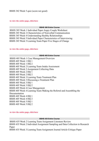 BSHS 382 Week 5 quiz (score not good)
to view the entire page, click here
BSHS 385 Entire Course
BSHS 385 Week 1 Individual Paper Angry Couple Worksheet
BSHS 385 Week 2 Characteristics of Nonverbal Communication
BSHS 385 Week 4 Understanding Healthy Relationships
BSHS 385 Week 5 Individual Paper Characteristics of Interviewing
BSHS 385 Week 5 Learning Team Paper Five Stages of Change
to view the entire page, click here
BSHS 405 Entire Course
BSHS 405 Week 1 Case Management Overview
BSHS 405 Week 1 DQ 1
BSHS 405 Week 1 DQ 2
BSHS 405 Week 2 Learning Team Intake Assessment
BSHS 405 Week 2 Assignment Collecting Data
BSHS 405 Week 2 DQ 1
BSHS 405 Week 2 DQ 2
BSHS 405 Week 3 Learning Team Treatment Plan
BSHS 405 Week 3 Discussing a Treatment Plan
BSHS 405 Week 3 DQ 1
BSHS 405 Week 3 DQ 2
BSHS 405 Week 4 Case Management
BSHS 405 Week 4 Learning Team Making the Referral and Assembling the
Documentation
BSHS 405 Week 4 DQ 1
BSHS 405 Week 4 DQ 2
BSHS 405 Week 5 DQ 1
BSHS 405 Week 5 DQ 2
to view the entire page, click here
BSHS 435 Entire Course
BSHS 435 Week 2 Learning Team Assignment Literature Review
BSHS 435 Week 2 Individual Assignment Sampling and Data Collection in Research
Paper
BSHS 435 Week 3 Learning Team Assignment Journal Article Critique Paper
 
