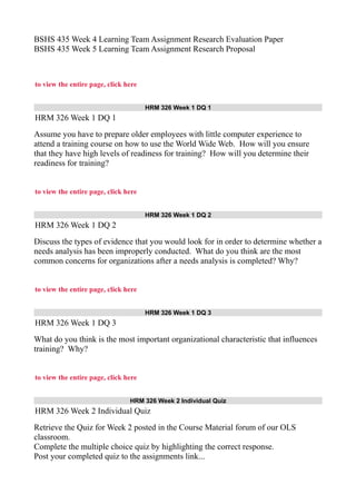BSHS 435 Week 4 Learning Team Assignment Research Evaluation Paper
BSHS 435 Week 5 Learning Team Assignment Research Proposal
to view the entire page, click here
HRM 326 Week 1 DQ 1
HRM 326 Week 1 DQ 1
Assume you have to prepare older employees with little computer experience to
attend a training course on how to use the World Wide Web. How will you ensure
that they have high levels of readiness for training? How will you determine their
readiness for training?
to view the entire page, click here
HRM 326 Week 1 DQ 2
HRM 326 Week 1 DQ 2
Discuss the types of evidence that you would look for in order to determine whether a
needs analysis has been improperly conducted. What do you think are the most
common concerns for organizations after a needs analysis is completed? Why?
to view the entire page, click here
HRM 326 Week 1 DQ 3
HRM 326 Week 1 DQ 3
What do you think is the most important organizational characteristic that influences
training? Why?
to view the entire page, click here
HRM 326 Week 2 Individual Quiz
HRM 326 Week 2 Individual Quiz
Retrieve the Quiz for Week 2 posted in the Course Material forum of our OLS
classroom.
Complete the multiple choice quiz by highlighting the correct response.
Post your completed quiz to the assignments link...
 