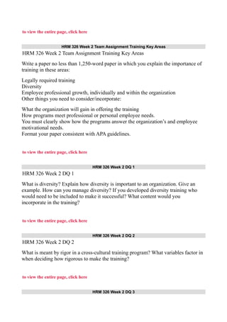 to view the entire page, click here
HRM 326 Week 2 Team Assignment Training Key Areas
HRM 326 Week 2 Team Assignment Training Key Areas
Write a paper no less than 1,250-word paper in which you explain the importance of
training in these areas:
Legally required training
Diversity
Employee professional growth, individually and within the organization
Other things you need to consider/incorporate:
What the organization will gain in offering the training
How programs meet professional or personal employee needs.
You must clearly show how the programs answer the organization’s and employee
motivational needs.
Format your paper consistent with APA guidelines.
to view the entire page, click here
HRM 326 Week 2 DQ 1
HRM 326 Week 2 DQ 1
What is diversity? Explain how diversity is important to an organization. Give an
example. How can you manage diversity? If you developed diversity training who
would need to be included to make it successful? What content would you
incorporate in the training?
to view the entire page, click here
HRM 326 Week 2 DQ 2
HRM 326 Week 2 DQ 2
What is meant by rigor in a cross-cultural training program? What variables factor in
when deciding how rigorous to make the training?
to view the entire page, click here
HRM 326 Week 2 DQ 3
 