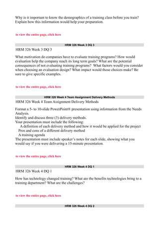 Why is it important to know the demographics of a training class before you train?
Explain how this information would help your preparation.
to view the entire page, click here
HRM 326 Week 3 DQ 3
HRM 326 Week 3 DQ 3
What motivation do companies have to evaluate training programs? How would
evaluation help the company reach its long term goals? What are the potential
consequences of not evaluating training programs? What factors would you consider
when choosing an evaluation design? What impact would those choices make? Be
sure to give specific examples.
to view the entire page, click here
HRM 326 Week 4 Team Assignment Delivery Methods
HRM 326 Week 4 Team Assignment Delivery Methods
Format a 5- to 10-slide PowerPoint® presentation using information from the Needs
Analysis.
Identify and discuss three (3) delivery methods.
Your presentation must include the following:
A definition of each delivery method and how it would be applied for the project
Pros and cons of a different delivery method
A training agenda
The presentation must include speaker’s notes for each slide, showing what you
would say if you were delivering a 15-minute presentation.
to view the entire page, click here
HRM 326 Week 4 DQ 1
HRM 326 Week 4 DQ 1
How has technology changed training? What are the benefits technologies bring to a
training department? What are the challenges?
to view the entire page, click here
HRM 326 Week 4 DQ 2
 