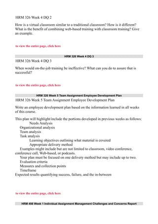 HRM 326 Week 4 DQ 2
How is a virtual classroom similar to a traditional classroom? How is it different?
What is the benefit of combining web-based training with classroom training? Give
an example.
to view the entire page, click here
HRM 326 Week 4 DQ 3
HRM 326 Week 4 DQ 3
When would on-the-job training be ineffective? What can you do to assure that is
successful?
to view the entire page, click here
HRM 326 Week 5 Team Assignment Employee Development Plan
HRM 326 Week 5 Team Assignment Employee Development Plan
Write an employee development plan based on the information learned in all weeks
of this course.
This plan will highlight/include the portions developed in previous weeks as follows:
Needs Analysis
Organizational analysis
Team analysis
Task analysis
Learning objectives outlining what material is covered
Appropriate delivery method
Examples might include but are not limited to classroom, video conference,
conference call, Web-based, or podcasts.
Your plan must be focused on one delivery method but may include up to two.
Evaluation criteria
Measures and collection points
Timeframe
Expected results quantifying success, failure, and the in-between
to view the entire page, click here
HRM 498 Week 1 Individual Assignment Management Challenges and Concerns Report
 