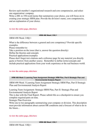 Review each member’s organizational research and core competencies, and select
one organization/ company.
Write a 200- to 350-word memo that summarizes your choice, you will focus on in
creating your strategic HRM plan. Provide the division’s name, core competencies,
and an explanation of your choice.
to view the entire page, click here
HRM 498 Week 2 DQ 1
HRM 498 Week 2 DQ 1
What is the difference between a general and core competency? Provide specific
examples.
Please remember to:
Take a position on the issue (that is, answer the question directly)
Define the theories and concepts
Practical applications/examples
Please don't forget text citations and a reference page for any material you directly
quote or borrow from another source. Remember to define terms/concepts and
include practical applications from your work experience or the real business world.
to view the entire page, click here
HRM 498 Week 3 Learning Team Assignment Strategic HRM Plan, Part II Strategic Plan and
Environmental Analysis Report
HRM 498 Week 3 Learning Team Assignment Strategic HRM Plan, Part II Strategic
Plan and Environmental Analysis Report
Learning Team Assignment: Strategic HRM Plan, Part II: Strategic Plan and
Environmental Analysis Report
This is due with the Final Report. Please submit this as a checkpoint to ensure you
complete required parts on time.
Strategic Plan Overview
Write one to two paragraphs summarizing your company or division. This description
must provide information about current HR conditions and a forecast of what to do in
the future...
to view the entire page, click here
HRM 498 Week 3 DQ 1
HRM 498 Week 3 DQ 1
 