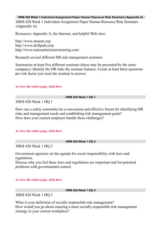HRM 420 Week 1 Individual Assignment Paper Human Resource Risk Seminars (Appendix A)
HRM 420 Week 1 Individual Assignment Paper Human Resource Risk Seminars
(Appendix A)
Resources: Appendix A, the Internet, and helpful Web sites:
http://www.amanet.org/
http://www.skillpath.com
http://www.nationalseminarstraining.com/
Research several different HR risk management seminars
Summarize at least five different seminars (these may be presented by the same
company). Identify the HR risks the seminar features. Create at least three questions
per risk factor you want the seminar to answer.
to view the entire page, click here
HRM 420 Week 1 DQ 1
HRM 420 Week 1 DQ 1
How can a safety committee be a convenient and effective forum for identifying HR
risks and management needs and establishing risk management goals?
How does your current employer handle these challenges?
to view the entire page, click here
HRM 420 Week 1 DQ 2
HRM 420 Week 1 DQ 2
Government agencies set the agenda for social responsibility with laws and
regulations.
Discuss why you feel these laws and regulations are important and list potential
problems with governmental control.
to view the entire page, click here
HRM 420 Week 1 DQ 3
HRM 420 Week 1 DQ 3
What is your definition of socially responsible risk management?
How would you go about enacting a more socially responsible risk management
strategy in your current workplace?
 