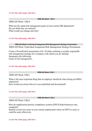 to view the entire page, click here
HRM 420 Week 1 DQ 4
HRM 420 Week 1 DQ 4
What are the stated risk management goals of your current HR department?
Do you think they are realistic?
What would you change and why?
to view the entire page, click here
HRM 420 Week 2 Individual Assignment Risk Management Strategy Presentation
HRM 420 Week 2 Individual Assignment Risk Management Strategy Presentation
Create a PowerPoint® presentation of 8–10 slides outlining a socially responsible
risk management strategy for a company with which you are familiar.
Summarize the following:
Goals of risk management...
to view the entire page, click here
HRM 420 Week 2 DQ 1
HRM 420 Week 2 DQ 1
What is the most important thing that an employer should do when facing an OSHA
inspection?
How would you ensure that act is accomplished and documented?
to view the entire page, click here
HRM 420 Week 2 DQ 2
HRM 420 Week 2 DQ 2
How do employment practice compliance systems (EPCS) help businesses stay
compliant?
Identify at least two areas in your current employment where an EPCS is used, or
could be used, effectively.
to view the entire page, click here
 