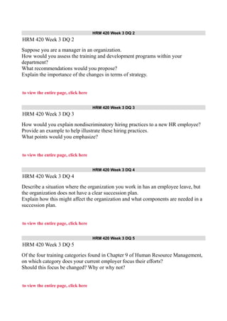 HRM 420 Week 3 DQ 2
HRM 420 Week 3 DQ 2
Suppose you are a manager in an organization.
How would you assess the training and development programs within your
department?
What recommendations would you propose?
Explain the importance of the changes in terms of strategy.
to view the entire page, click here
HRM 420 Week 3 DQ 3
HRM 420 Week 3 DQ 3
How would you explain nondiscriminatory hiring practices to a new HR employee?
Provide an example to help illustrate these hiring practices.
What points would you emphasize?
to view the entire page, click here
HRM 420 Week 3 DQ 4
HRM 420 Week 3 DQ 4
Describe a situation where the organization you work in has an employee leave, but
the organization does not have a clear succession plan.
Explain how this might affect the organization and what components are needed in a
succession plan.
to view the entire page, click here
HRM 420 Week 3 DQ 5
HRM 420 Week 3 DQ 5
Of the four training categories found in Chapter 9 of Human Resource Management,
on which category does your current employer focus their efforts?
Should this focus be changed? Why or why not?
to view the entire page, click here
 