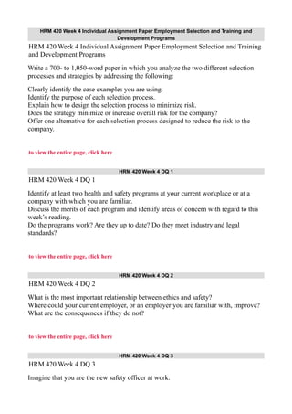 HRM 420 Week 4 Individual Assignment Paper Employment Selection and Training and
Development Programs
HRM 420 Week 4 Individual Assignment Paper Employment Selection and Training
and Development Programs
Write a 700- to 1,050-word paper in which you analyze the two different selection
processes and strategies by addressing the following:
Clearly identify the case examples you are using.
Identify the purpose of each selection process.
Explain how to design the selection process to minimize risk.
Does the strategy minimize or increase overall risk for the company?
Offer one alternative for each selection process designed to reduce the risk to the
company.
to view the entire page, click here
HRM 420 Week 4 DQ 1
HRM 420 Week 4 DQ 1
Identify at least two health and safety programs at your current workplace or at a
company with which you are familiar.
Discuss the merits of each program and identify areas of concern with regard to this
week’s reading.
Do the programs work? Are they up to date? Do they meet industry and legal
standards?
to view the entire page, click here
HRM 420 Week 4 DQ 2
HRM 420 Week 4 DQ 2
What is the most important relationship between ethics and safety?
Where could your current employer, or an employer you are familiar with, improve?
What are the consequences if they do not?
to view the entire page, click here
HRM 420 Week 4 DQ 3
HRM 420 Week 4 DQ 3
Imagine that you are the new safety officer at work.
 
