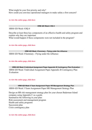 What might be your first priority and why?
How could you convince operational managers to make safety a first concern?
to view the entire page, click here
HRM 420 Week 4 DQ 4
HRM 420 Week 4 DQ 4
Describe at least three key components of an effective health and safety program and
explain why they are important.
What would happen if these components were not included in the program?
to view the entire page, click here
HRM 420 Week 4 Summary - Flying under the influence
HRM 420 Week 4 Summary - Flying under the influence
to view the entire page, click here
HRM 420 Week 5 Individual Assignment Paper Appendix B Contingency Plan Evaluation
HRM 420 Week 5 Individual Assignment Paper Appendix B Contingency Plan
Evaluation
to view the entire page, click here
HRM 420 Week 5 Team Assignment Paper HR Management Strategy Plan
HRM 420 Week 5 Team Assignment Paper HR Management Strategy Plan
Design an HR risk management strategy plan for your chosen Baderman Island
company using Appendix C as a guide.
Summarize the following in your plan:
Risk assessment and management program
Health and safety programs
Succession plan
Crisis contingency plan
to view the entire page, click here
 