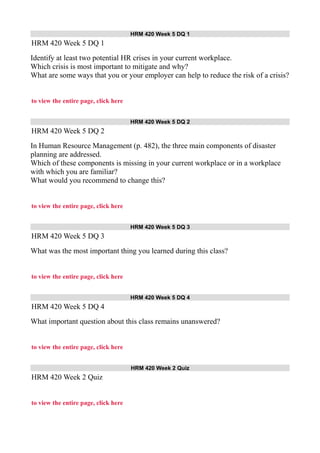 HRM 420 Week 5 DQ 1
HRM 420 Week 5 DQ 1
Identify at least two potential HR crises in your current workplace.
Which crisis is most important to mitigate and why?
What are some ways that you or your employer can help to reduce the risk of a crisis?
to view the entire page, click here
HRM 420 Week 5 DQ 2
HRM 420 Week 5 DQ 2
In Human Resource Management (p. 482), the three main components of disaster
planning are addressed.
Which of these components is missing in your current workplace or in a workplace
with which you are familiar?
What would you recommend to change this?
to view the entire page, click here
HRM 420 Week 5 DQ 3
HRM 420 Week 5 DQ 3
What was the most important thing you learned during this class?
to view the entire page, click here
HRM 420 Week 5 DQ 4
HRM 420 Week 5 DQ 4
What important question about this class remains unanswered?
to view the entire page, click here
HRM 420 Week 2 Quiz
HRM 420 Week 2 Quiz
to view the entire page, click here
 
