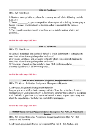 HRM 326 Final Exam
HRM 326 Final Exam
1. Business strategy influences how the company uses all of the following capitals
EXCEPT:
2. To use _________ to gain a competitive advantage requires linking the company s
human resources practices (such as training and development) to the business
strategy.
3. This provides employees with immediate access to information, advice, and
guidance...
to view the entire page, click here
HRM 531 Final Exam
HRM 531 Final Exam
1) Distrust, disrespect, and animosity pertain to which component of indirect costs
associated with mismanaged organizational stress?
2) Inventory shrinkages and accidents pertain to which component of direct costs
associated with mismanaged organizational stress?
3) Thousands of equal pay lawsuits have been filed, predominantly by ___________
since the Equal Pay Act of 1963 was passed...
to view the entire page, click here
HRM 531 Week 1 Individual Assignment Management Behavior
HRM 531 Week 1 Individual Assignment Management Behavior
1.Individual Assignment: Management Behavior
Imagine you are a midlevel sales manager at InterClean, Inc. with three first-level
managers under your responsibility. In response to a merger that is about to take place
with EnviroTech, you have been instructed to draft a memo to your supervisory team
about the importance of the behavior exhibited by managers...
to view the entire page, click here
HRM 531 Week 2 Individual Assignment Career Development Plan Part I Job Analysis and
Selection
HRM 531 Week 2 Individual Assignment Career Development Plan Part I Job
Analysis and Selection
1.Individual Assignment: Career Development Plan Part I—Job Analysis and
 