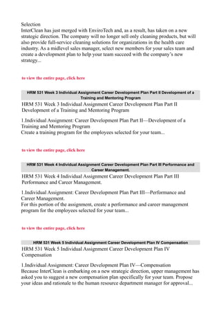 Selection
InterClean has just merged with EnviroTech and, as a result, has taken on a new
strategic direction. The company will no longer sell only cleaning products, but will
also provide full-service cleaning solutions for organizations in the health care
industry. As a midlevel sales manager, select new members for your sales team and
create a development plan to help your team succeed with the company’s new
strategy...
to view the entire page, click here
HRM 531 Week 3 Individual Assignment Career Development Plan Part II Development of a
Training and Mentoring Program
HRM 531 Week 3 Individual Assignment Career Development Plan Part II
Development of a Training and Mentoring Program
1.Individual Assignment: Career Development Plan Part II—Development of a
Training and Mentoring Program
Create a training program for the employees selected for your team...
to view the entire page, click here
HRM 531 Week 4 Individual Assignment Career Development Plan Part III Performance and
Career Management.
HRM 531 Week 4 Individual Assignment Career Development Plan Part III
Performance and Career Management.
1.Individual Assignment: Career Development Plan Part III—Performance and
Career Management.
For this portion of the assignment, create a performance and career management
program for the employees selected for your team...
to view the entire page, click here
HRM 531 Week 5 Individual Assignment Career Development Plan IV Compensation
HRM 531 Week 5 Individual Assignment Career Development Plan IV
Compensation
1.Individual Assignment: Career Development Plan IV—Compensation
Because InterClean is embarking on a new strategic direction, upper management has
asked you to suggest a new compensation plan specifically for your team. Propose
your ideas and rationale to the human resource department manager for approval...
 