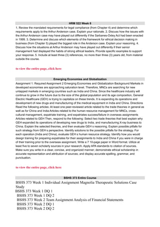 HRM 522 Week 6
1. Review the mandated requirements for legal compliance (from Chapter 4) and determine which
requirements apply to the Arthur Anderson case. Explain your rationale. 2. Discuss how the issues with
the Arthur Anderson case may have played out differently if the Sarbanes-Oxley Act had been enacted
in 1999. 3. Determine and discuss which elements of the framework for ethical decision making in
business (from Chapter 5) played the biggest role in the Anderson case. Explain your reasoning. 4.
Discuss how the situations at Arthur Anderson may have played out differently if their senior
management had displayed the habits of strong ethical leaders. Provide specific examples to support
your response. 5. Include at least three (3) references, no more than three (3) years old, from material
outside the course.
to view the entire page, click here
Emerging Economies and Globalization
Assignment 1: Required Assignment 2 Emerging Economies and Globalization Background Markets in
developed economies are approaching saturation level. Therefore, MNCs are searching for new
untapped markets in emerging countries such as India and China. Since the healthcare industry will
continue to grow in the future due to the size of the global population and its age composition, General
Electric Healthcare (GEH) is trying to capitalize on these trends. It is expanding its operations and
development of new drugs and manufacturing of the medical equipment in India and China. Directions
Read the following articles: At least one peer-reviewed article related to the trade theories in general as
well as for China and India Articles related to the human resource management for MNCs, cross-
cultural management, expatriate training, and expatriates success/failure in overseas assignments
Articles related to GEH Then, respond to the following: Select two trade theories that best explain why
GEH expanded its operations of developing new drugs to India, and manufacturing X-ray business to
China. Explain the selected theories, and then evaluate GEH s reasoning. Explain possible pitfalls for
such strategy from GEH s perspective. Identify solutions to the possible pitfalls for the strategy. For
each operation (India and China), evaluate GEH s human resource strategy. Identify how you would
design training for preparing expatriates for their assignments to India and China if you were in charge
of their training prior to the overseas assignment. Write a 7 10-page paper in Word format. Utilize at
least five to seven scholarly sources in your research. Apply APA standards to citation of sources.
Make sure you write in a clear, concise, and organized manner; demonstrate ethical scholarship in
accurate representation and attribution of sources; and display accurate spelling, grammar, and
punctuation.
to view the entire page, click here
BSHS 373 Entire Course
BSHS 373 Week 1 Individual Assignment Magnolia Therapeutic Solutions Case
Study
BSHS 373 Week 1 DQ 1
BSHS 373 Week 1 DQ 2
BSHS 373 Week 2 Team Assignment Analysis of Financial Statements
BSHS 373 Week 2 DQ 1
BSHS 373 Week 2 DQ 2
 