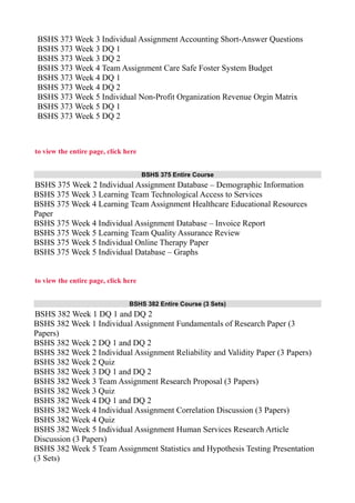 BSHS 373 Week 3 Individual Assignment Accounting Short-Answer Questions
BSHS 373 Week 3 DQ 1
BSHS 373 Week 3 DQ 2
BSHS 373 Week 4 Team Assignment Care Safe Foster System Budget
BSHS 373 Week 4 DQ 1
BSHS 373 Week 4 DQ 2
BSHS 373 Week 5 Individual Non-Profit Organization Revenue Orgin Matrix
BSHS 373 Week 5 DQ 1
BSHS 373 Week 5 DQ 2
to view the entire page, click here
BSHS 375 Entire Course
BSHS 375 Week 2 Individual Assignment Database – Demographic Information
BSHS 375 Week 3 Learning Team Technological Access to Services
BSHS 375 Week 4 Learning Team Assignment Healthcare Educational Resources
Paper
BSHS 375 Week 4 Individual Assignment Database – Invoice Report
BSHS 375 Week 5 Learning Team Quality Assurance Review
BSHS 375 Week 5 Individual Online Therapy Paper
BSHS 375 Week 5 Individual Database – Graphs
to view the entire page, click here
BSHS 382 Entire Course (3 Sets)
BSHS 382 Week 1 DQ 1 and DQ 2
BSHS 382 Week 1 Individual Assignment Fundamentals of Research Paper (3
Papers)
BSHS 382 Week 2 DQ 1 and DQ 2
BSHS 382 Week 2 Individual Assignment Reliability and Validity Paper (3 Papers)
BSHS 382 Week 2 Quiz
BSHS 382 Week 3 DQ 1 and DQ 2
BSHS 382 Week 3 Team Assignment Research Proposal (3 Papers)
BSHS 382 Week 3 Quiz
BSHS 382 Week 4 DQ 1 and DQ 2
BSHS 382 Week 4 Individual Assignment Correlation Discussion (3 Papers)
BSHS 382 Week 4 Quiz
BSHS 382 Week 5 Individual Assignment Human Services Research Article
Discussion (3 Papers)
BSHS 382 Week 5 Team Assignment Statistics and Hypothesis Testing Presentation
(3 Sets)
 