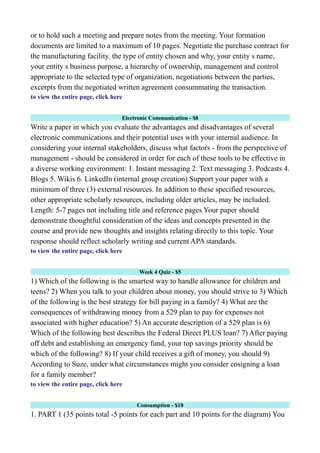 or to hold such a meeting and prepare notes from the meeting. Your formation
documents are limited to a maximum of 10 pages. Negotiate the purchase contract for
the manufacturing facility. the type of entity chosen and why, your entity s name,
your entity s business purpose, a hierarchy of ownership, management and control
appropriate to the selected type of organization, negotiations between the parties,
excerpts from the negotiated written agreement consummating the transaction.
to view the entire page, click here
Electronic Communication - $8
Write a paper in which you evaluate the advantages and disadvantages of several
electronic communications and their potential uses with your internal audience. In
considering your internal stakeholders, discuss what factors - from the perspective of
management - should be considered in order for each of these tools to be effective in
a diverse working environment: 1. Instant messaging 2. Text messaging 3. Podcasts 4.
Blogs 5. Wikis 6. LinkedIn (internal group creation) Support your paper with a
minimum of three (3) external resources. In addition to these specified resources,
other appropriate scholarly resources, including older articles, may be included.
Length: 5-7 pages not including title and reference pages Your paper should
demonstrate thoughtful consideration of the ideas and concepts presented in the
course and provide new thoughts and insights relating directly to this topic. Your
response should reflect scholarly writing and current APA standards.
to view the entire page, click here
Week 4 Quiz - $5
1) Which of the following is the smartest way to handle allowance for children and
teens? 2) When you talk to your children about money, you should strive to 3) Which
of the following is the best strategy for bill paying in a family? 4) What are the
consequences of withdrawing money from a 529 plan to pay for expenses not
associated with higher education? 5) An accurate description of a 529 plan is 6)
Which of the following best describes the Federal Direct PLUS loan? 7) After paying
off debt and establishing an emergency fund, your top savings priority should be
which of the following? 8) If your child receives a gift of money, you should 9)
According to Suze, under what circumstances might you consider cosigning a loan
for a family member?
to view the entire page, click here
Consumption - $10
1. PART 1 (35 points total -5 points for each part and 10 points for the diagram) You
 