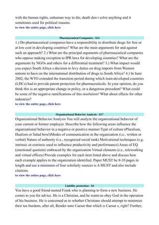 with the human rights, unhuman way to die, death don t solve anything and it
sometimes used for political reasons.
to view the entire page, click here
Pharmaceutical Companies - $14
1.) Do pharmaceutical companies have a responsibility to distribute drugs for free or
at low cost in developing countries? What are the main arguments for and against
such an approach? 2.) What are the principal arguments of pharmaceutical companies
who oppose making exception to IPR laws for developing countries? What are the
arguments by NGOs and others for a differential treatment? 3.) What impact would
you expect South Africa s decision to levy duties on drug imports from Western
nations to have on the international distribution of drugs to South Africa? 4.) In June
2002, the WTO extended the transition period during which least-developed countries
(LDCs) had to provide patent protection for pharmaceuticals. In your opinion, do you
think this is an appropriate change in policy, or a dangerous precedent? What could
be some of the negative ramifications of this resolution? What about effects for other
industries?
to view the entire page, click here
Organizational Behavior Analysis - $17
Organizational Behavior Analysis You will analyze the organizational behavior of
your current or former employer. Describe how the following areas influence the
organizational behavior in a negative or positive manner:Type of culture (Pluralism,
Dualism or Salad bowl)Modes of communication in the organization (i.e., written or
verbal) Nature of authority (i.e., recognized social rank) Motivational techniques (e.g.
intrinsic or extrinsic used to influence productivity and performance) Areas of EQ
(emotional quotient) embraced by the organization Virtual elements (i.e., teleworking
and virtual offices) Provide examples for each item listed above and discuss how
each example applies to the organization identified. Paper MUST be 8-10 pages in
length and use a minimum of four scholarly sources is A MUST and also include
citations.
to view the entire page, click here
Liability protection - $4
You have a good friend named Frank who is planning to form a new business. He
comes to you for advice. He is a Christian, and he wants to obey God in the operation
of his business. He is concerned as to whether Christians should attempt to minimize
their tax burdens, after all, Render unto Caesar that which is Caesar s, right? Further,
 