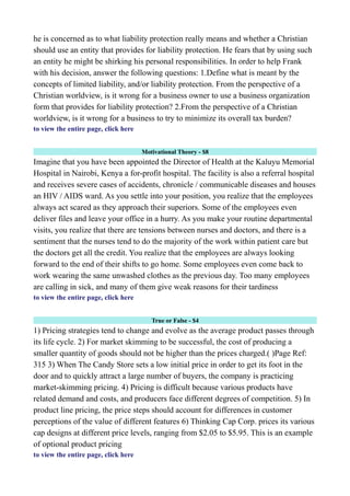 he is concerned as to what liability protection really means and whether a Christian
should use an entity that provides for liability protection. He fears that by using such
an entity he might be shirking his personal responsibilities. In order to help Frank
with his decision, answer the following questions: 1.Define what is meant by the
concepts of limited liability, and/or liability protection. From the perspective of a
Christian worldview, is it wrong for a business owner to use a business organization
form that provides for liability protection? 2.From the perspective of a Christian
worldview, is it wrong for a business to try to minimize its overall tax burden?
to view the entire page, click here
Motivational Theory - $8
Imagine that you have been appointed the Director of Health at the Kaluyu Memorial
Hospital in Nairobi, Kenya a for-profit hospital. The facility is also a referral hospital
and receives severe cases of accidents, chronicle / communicable diseases and houses
an HIV / AIDS ward. As you settle into your position, you realize that the employees
always act scared as they approach their superiors. Some of the employees even
deliver files and leave your office in a hurry. As you make your routine departmental
visits, you realize that there are tensions between nurses and doctors, and there is a
sentiment that the nurses tend to do the majority of the work within patient care but
the doctors get all the credit. You realize that the employees are always looking
forward to the end of their shifts to go home. Some employees even come back to
work wearing the same unwashed clothes as the previous day. Too many employees
are calling in sick, and many of them give weak reasons for their tardiness
to view the entire page, click here
True or False - $4
1) Pricing strategies tend to change and evolve as the average product passes through
its life cycle. 2) For market skimming to be successful, the cost of producing a
smaller quantity of goods should not be higher than the prices charged.( )Page Ref:
315 3) When The Candy Store sets a low initial price in order to get its foot in the
door and to quickly attract a large number of buyers, the company is practicing
market-skimming pricing. 4) Pricing is difficult because various products have
related demand and costs, and producers face different degrees of competition. 5) In
product line pricing, the price steps should account for differences in customer
perceptions of the value of different features 6) Thinking Cap Corp. prices its various
cap designs at different price levels, ranging from $2.05 to $5.95. This is an example
of optional product pricing
to view the entire page, click here
 