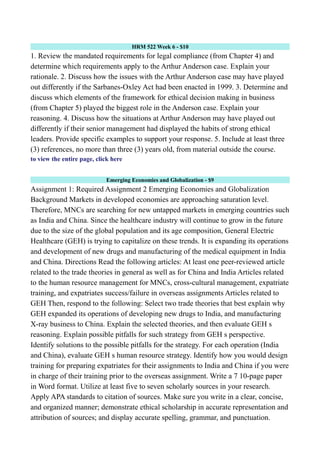 HRM 522 Week 6 - $10
1. Review the mandated requirements for legal compliance (from Chapter 4) and
determine which requirements apply to the Arthur Anderson case. Explain your
rationale. 2. Discuss how the issues with the Arthur Anderson case may have played
out differently if the Sarbanes-Oxley Act had been enacted in 1999. 3. Determine and
discuss which elements of the framework for ethical decision making in business
(from Chapter 5) played the biggest role in the Anderson case. Explain your
reasoning. 4. Discuss how the situations at Arthur Anderson may have played out
differently if their senior management had displayed the habits of strong ethical
leaders. Provide specific examples to support your response. 5. Include at least three
(3) references, no more than three (3) years old, from material outside the course.
to view the entire page, click here
Emerging Economies and Globalization - $9
Assignment 1: Required Assignment 2 Emerging Economies and Globalization
Background Markets in developed economies are approaching saturation level.
Therefore, MNCs are searching for new untapped markets in emerging countries such
as India and China. Since the healthcare industry will continue to grow in the future
due to the size of the global population and its age composition, General Electric
Healthcare (GEH) is trying to capitalize on these trends. It is expanding its operations
and development of new drugs and manufacturing of the medical equipment in India
and China. Directions Read the following articles: At least one peer-reviewed article
related to the trade theories in general as well as for China and India Articles related
to the human resource management for MNCs, cross-cultural management, expatriate
training, and expatriates success/failure in overseas assignments Articles related to
GEH Then, respond to the following: Select two trade theories that best explain why
GEH expanded its operations of developing new drugs to India, and manufacturing
X-ray business to China. Explain the selected theories, and then evaluate GEH s
reasoning. Explain possible pitfalls for such strategy from GEH s perspective.
Identify solutions to the possible pitfalls for the strategy. For each operation (India
and China), evaluate GEH s human resource strategy. Identify how you would design
training for preparing expatriates for their assignments to India and China if you were
in charge of their training prior to the overseas assignment. Write a 7 10-page paper
in Word format. Utilize at least five to seven scholarly sources in your research.
Apply APA standards to citation of sources. Make sure you write in a clear, concise,
and organized manner; demonstrate ethical scholarship in accurate representation and
attribution of sources; and display accurate spelling, grammar, and punctuation.
 