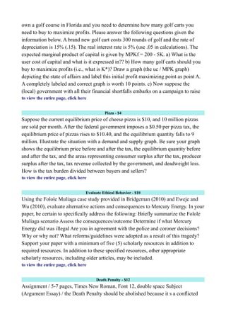 own a golf course in Florida and you need to determine how many golf carts you
need to buy to maximize profits. Please answer the following questions given the
information below. A brand new golf cart costs 300 rounds of golf and the rate of
depreciation is 15% (.15). The real interest rate is 5% (use .05 in calculations). The
expected marginal product of capital is given by MPKf = 200 - 5K. a) What is the
user cost of capital and what is it expressed in?? b) How many golf carts should you
buy to maximize profits (i.e., what is K*)? Draw a graph (the uc / MPK graph)
depicting the state of affairs and label this initial profit maximizing point as point A.
A completely labeled and correct graph is worth 10 points. c) Now suppose the
(local) government with all their financial shortfalls embarks on a campaign to raise
to view the entire page, click here
Pizza - $4
Suppose the current equilibrium price of cheese pizza is $10, and 10 million pizzas
are sold per month. After the federal government imposes a $0.50 per pizza tax, the
equilibrium price of pizzas rises to $10.40, and the equilibrium quantity falls to 9
million. Illustrate the situation with a demand and supply graph. Be sure your graph
shows the equilibrium price before and after the tax, the equilibrium quantity before
and after the tax, and the areas representing consumer surplus after the tax, producer
surplus after the tax, tax revenue collected by the government, and deadweight loss.
How is the tax burden divided between buyers and sellers?
to view the entire page, click here
Evaluate Ethical Behavior - $10
Using the Folole Muliaga case study provided in Bridgeman (2010) and Eweje and
Wu (2010), evaluate alternative actions and consequences to Mercury Energy. In your
paper, be certain to specifically address the following: Briefly summarize the Folole
Muliaga scenario Assess the consequences/outcome Determine if what Mercury
Energy did was illegal Are you in agreement with the police and coroner decisions?
Why or why not? What reforms/guidelines were adopted as a result of this tragedy?
Support your paper with a minimum of five (5) scholarly resources in addition to
required resources. In addition to these specified resources, other appropriate
scholarly resources, including older articles, may be included.
to view the entire page, click here
Death Penalty - $12
Assignment / 5-7 pages, Times New Roman, Font 12, double space Subject
(Argument Essay) / the Death Penalty should be abolished because it s a conflicted
 