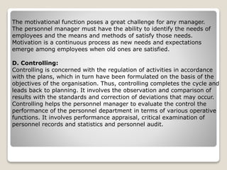 The motivational function poses a great challenge for any manager.
The personnel manager must have the ability to identify the needs of
employees and the means and methods of satisfy those needs.
Motivation is a continuous process as new needs and expectations
emerge among employees when old ones are satisfied.
D. Controlling:
Controlling is concerned with the regulation of activities in accordance
with the plans, which in turn have been formulated on the basis of the
objectives of the organisation. Thus, controlling completes the cycle and
leads back to planning. It involves the observation and comparison of
results with the standards and correction of deviations that may occur.
Controlling helps the personnel manager to evaluate the control the
performance of the personnel department in terms of various operative
functions. It involves performance appraisal, critical examination of
personnel records and statistics and personnel audit.
 