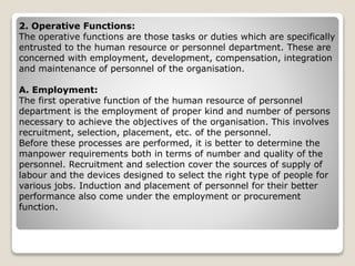 2. Operative Functions:
The operative functions are those tasks or duties which are specifically
entrusted to the human resource or personnel department. These are
concerned with employment, development, compensation, integration
and maintenance of personnel of the organisation.
A. Employment:
The first operative function of the human resource of personnel
department is the employment of proper kind and number of persons
necessary to achieve the objectives of the organisation. This involves
recruitment, selection, placement, etc. of the personnel.
Before these processes are performed, it is better to determine the
manpower requirements both in terms of number and quality of the
personnel. Recruitment and selection cover the sources of supply of
labour and the devices designed to select the right type of people for
various jobs. Induction and placement of personnel for their better
performance also come under the employment or procurement
function.
 