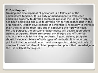 2. Development:
Training and development of personnel is a follow up of the
employment function. It is a duty of management to train each
employee property to develop technical skills for the job for which he
has been employed and also to develop him for the higher jobs in the
organisation. Proper development of personnel is necessary to increase
their skills in doing their jobs and in satisfying their growth need.
For this purpose, the personnel departments will device appropriate
training programs. There are several on- the-job and off-the-job
methods available for training purposes. A good training program
should include a mixture of both types of methods. It is important to
point out that personnel department arranges for training not only of
new employees but also of old employees to update their knowledge in
the use of latest techniques.
 