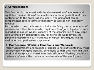 3. Compensation:
This function is concerned with the determination of adequate and
equitable remuneration of the employees in the organisation of their
contribution to the organisational goals. The personnel can be
compensated both in terms of monetary as well as non-monetary
rewards.
Factors which must be borne in mind while fixing the remuneration of
personnel are their basic needs, requirements of jobs, legal provisions
regarding minimum wages, capacity of the organisation to pay, wage
level afforded by competitors etc. For fixing the wage levels, the
personnel department can make use of certain techniques like job
evaluation and performance appraisal.
4. Maintenance (Working Conditions and Welfare):
Merely appointment and training of people is not sufficient; they must
be provided with good working, conditions so that they may like their
work and workplace and maintain their efficiency. Working conditions
certainly influence the motivation and morale of the employees.
 