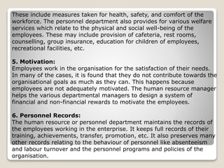 These include measures taken for health, safety, and comfort of the
workforce. The personnel department also provides for various welfare
services which relate to the physical and social well-being of the
employees. These may include provision of cafeteria, rest rooms,
counselling, group insurance, education for children of employees,
recreational facilities, etc.
5. Motivation:
Employees work in the organisation for the satisfaction of their needs.
In many of the cases, it is found that they do not contribute towards the
organisational goals as much as they can. This happens because
employees are not adequately motivated. The human resource manager
helps the various departmental managers to design a system of
financial and non-financial rewards to motivate the employees.
6. Personnel Records:
The human resource or personnel department maintains the records of
the employees working in the enterprise. It keeps full records of their
training, achievements, transfer, promotion, etc. It also preserves many
other records relating to the behaviour of personnel like absenteeism
and labour turnover and the personnel programs and policies of the
organisation.
 