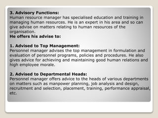 3. Advisory Functions:
Human resource manager has specialised education and training in
managing human resources. He is an expert in his area and so can
give advise on matters relating to human resources of the
organisation.
He offers his advise to:
1. Advised to Top Management:
Personnel manager advises the top management in formulation and
evaluation of personnel programs, policies and procedures. He also
gives advice for achieving and maintaining good human relations and
high employee morale.
2. Advised to Departmental Heads:
Personnel manager offers advice to the heads of various departments
on matters such as manpower planning, job analysis and design,
recruitment and selection, placement, training, performance appraisal,
etc.
 